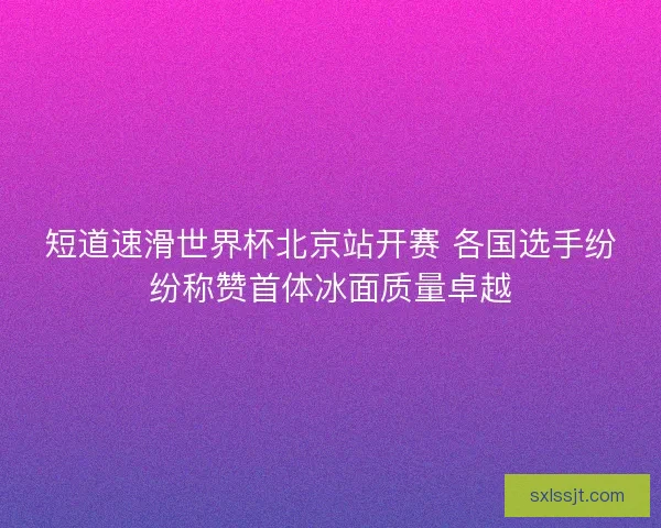 短道速滑世界杯北京站开赛 各国选手纷纷称赞首体冰面质量卓越